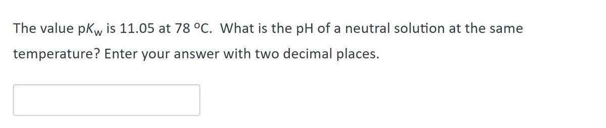 The value pKw is 11.05 at 78 °C. What is the pH of a neutral solution at the same
temperature? Enter your answer with two decimal places.
