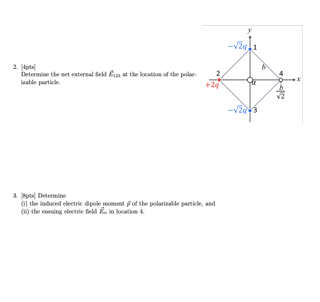 2. [4pts]
Determine the net external field E123 at the location of the polar-
izable particle.
-√√29.1
b
2
4
X
+2q
b
√2
-√29 3
3. [8pts] Determine
(i) the induced electric dipole moment of the polarizable particle, and
(ii) the ensuing electric field Ea in location 4.