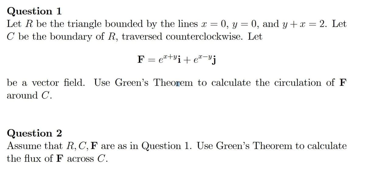 Question 1
Let R be the triangle bounded by the lines x = 0, y = 0, and y + x = 2. Let
C be the boundary of R, traversed counterclockwise. Let
F = e"+vi+ e"-"j
be a vector field. Use Green's Theorem to calculate the circulation of F
around C.
Question 2
Assume that R, C, F are as in Question 1. Use Green's Theorem to calculate
the flux of F across C.
