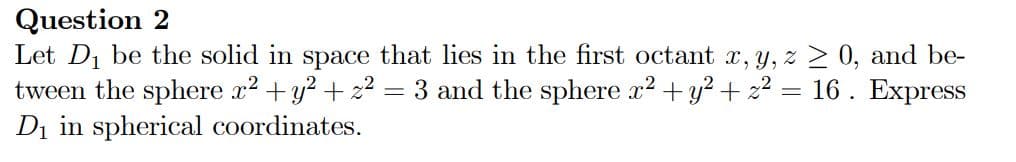 Question 2
Let D1 be the solid in space that lies in the first octant x, y, z 0, and be-
tween the sphere x2 + y? + z2
Di in spherical coordinates.
3 and the sphere x2 + y? + 22 = 16 . Express
