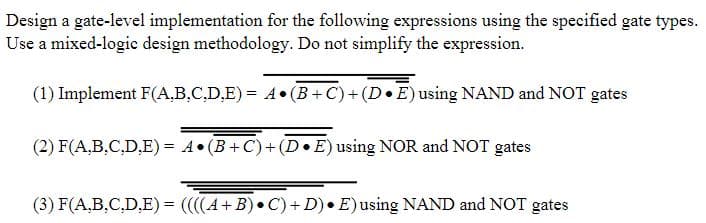 Design a gate-level implementation for the following expressions using the specified gate types.
Use a mixed-logic design methodology. Do not simplify the expression.
(1) Implement F(A,B,C.D,E) = 4• (B +C)+ (D•E) using NAND and NOT gates
(2) F(A,B.C,D.E) = A•(B+C)+(D•E) using NOR and NOT gates
%3D
(3) F(A,B,C,D,E) = ((4+B) • C)+ D) • E)using NAND and NOT gates
