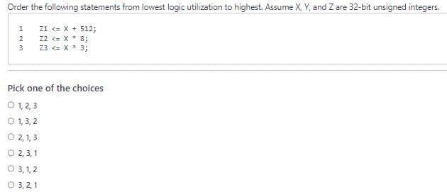 Order the following statements from lowest logic utilization to highest. Assume X, Y, and Z are 32-bit unsigned integers.
Z1 <= x + 512;
Z2 <= X * 8;
Z3 <= X * 3;
123
Pick one of the choices
O 1, 2, 3
0 1,3,2
O 2,1,3
2,3,1
O 3, 1, 2
O 3, 2, 1