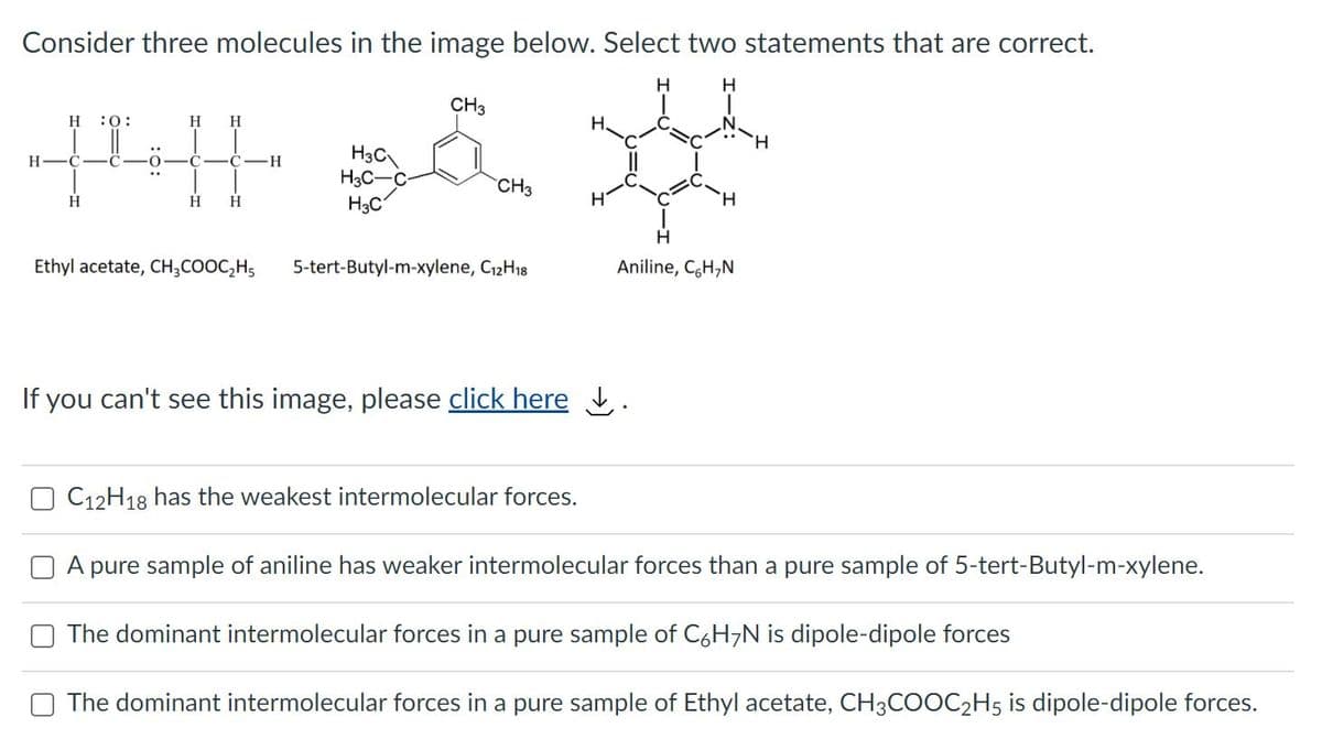 Consider three molecules in the image below. Select two statements that are correct.
H.
H
CH3
н :0:
H
H.
H.
H.
H3C
H3C-C-
H3C
H
H
CH3
H
H
H
H.
Ethyl acetate, CH;COOC,H5
5-tert-Butyl-m-xylene, C12H18
Aniline, CH,N
If you can't see this image, please click here
C12H18 has the weakest intermolecular forces.
A pure sample of aniline has weaker intermolecular forces than a pure sample of 5-tert-Butyl-m-xylene.
The dominant intermolecular forces in a pure sample of C6H,N is dipole-dipole forces
The dominant intermolecular forces in a pure sample of Ethyl acetate, CH3COOC2H5 is dipole-dipole forces.
