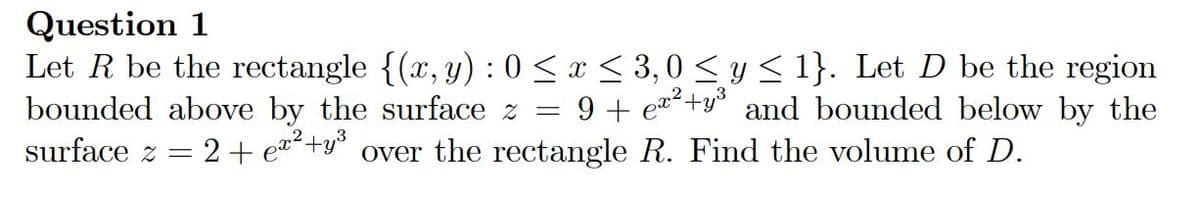 Question 1
Let R be the rectangle {(x, y) : 0 < x < 3,0 < y< 1}. Let D be the region
bounded above by the surface z =
surface z = 2+ e+y° over the rectangle R. Find the volume of D.
9 + ea+y° and bounded below by the
