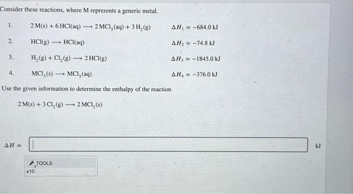 Consider these reactions, where M represents a generic metal.
2M(s) + 6HCl(aq) → 2 MCI, (aq) + 3H₂(g)
-
HCI(g) 1 HCl(aq)
H₂(g) + Cl₂(g) →→→ 2 HCl(g)
MCI, (s)- -
MCI, (aq)
Use the given information to determine the enthalpy of the reaction
2 M(s) + 3Cl₂(g) →→→ 2 MC1, (s)
1.
2.
3.
4.
AH =
x10
TOOLS
AH₁-684.0 kJ
AH₂-74.8 kJ
AH-1845.0 kJ
AH4 = -376.0 kJ
kJ