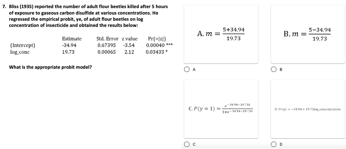 7. Bliss (1935) reported the number of adult flour beetles killed after 5 hours
of exposure to gaseous carbon disulfide at various concentrations. He
regressed the empirical probit, ye, of adult flour beetles on log
concentration of insecticide and obtained the results below:
(Intercept)
log_conc
Estimate
-34.94
19.73
What is the appropriate probit model?
Std. Error z value
-3.54
2.12
0.67395
0.00065
Pr(>|z|)
0.00040 ***
0.03433 *
O A
A. m =
C.P(y = 1) =
5+34.94
19.73
e-34.94+19.73x
1+e-34.94+19.73x
О в
O
B. m =
D. Pr(p) = -34.94+19.73log_concentration
D
5-34.94
19.73