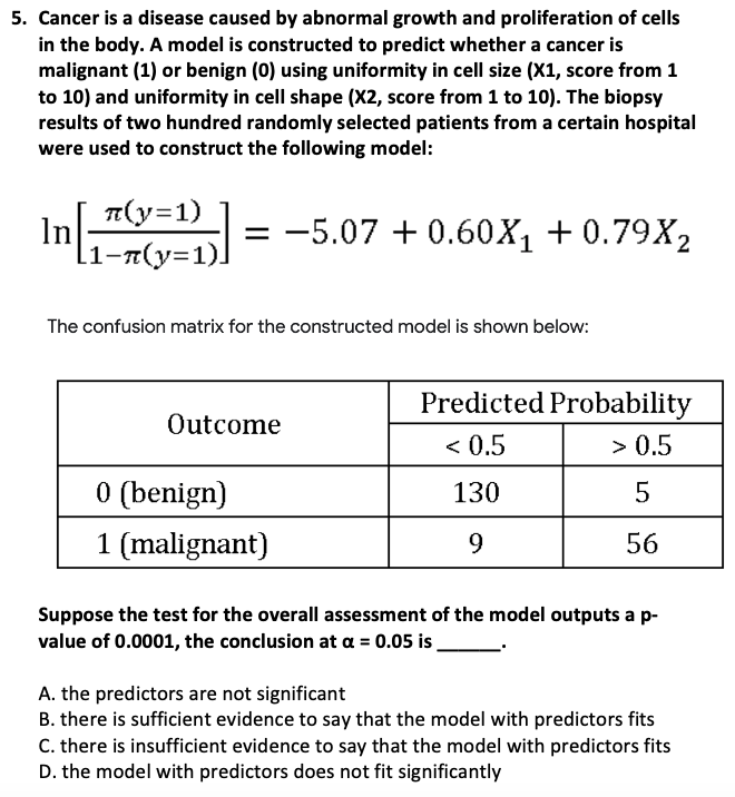 5. Cancer is a disease caused by abnormal growth and proliferation of cells
in the body. A model is constructed to predict whether a cancer is
malignant (1) or benign (0) using uniformity in cell size (X1, score from 1
to 10) and uniformity in cell shape (X2, score from 1 to 10). The biopsy
results of two hundred randomly selected patients from a certain hospital
were used to construct the following model:
= -5.07 +0.60X₁+0.79X₂
π(y=1)
[1-n(y=1)]
In
The confusion matrix for the constructed model is shown below:
Outcome
0 (benign)
1 (malignant)
Predicted Probability
< 0.5
> 0.5
130
5
9
56
Suppose the test for the overall assessment of the model outputs a p-
value of 0.0001, the conclusion at a = 0.05 is
A. the predictors are not significant
B. there is sufficient evidence to say that the model with predictors fits
C. there is insufficient evidence to say that the model with predictors fits
D. the model with predictors does not fit significantly