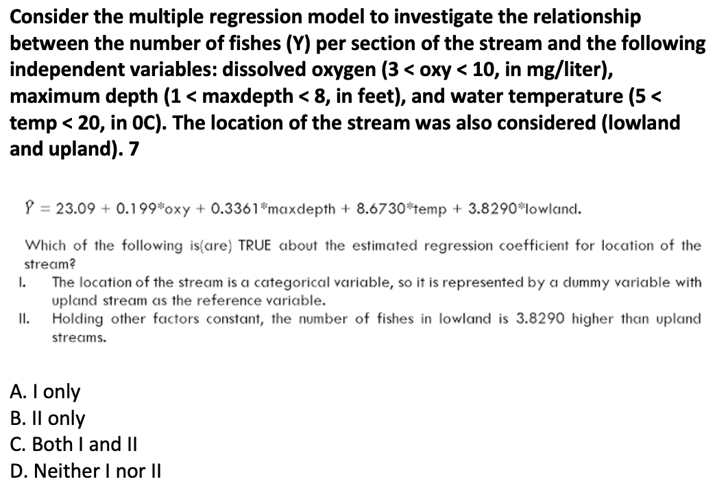 Consider the multiple regression model to investigate the relationship
between the number of fishes (Y) per section of the stream and the following
independent variables: dissolved oxygen (3 < oxy < 10, in mg/liter),
maximum depth (1 < maxdepth < 8, in feet), and water temperature (5<
temp < 20, in OC). The location of the stream was also considered (lowland
and upland). 7
= 23.09 +0.199*oxy + 0.3361*maxdepth +8.6730*temp + 3.8290* lowland.
Which of the following is(are) TRUE about the estimated regression coefficient for location of the
stream?
I.
II.
The location of the stream is a categorical variable, so it is represented by a dummy variable with
upland stream as the reference variable.
Holding other factors constant, the number of fishes in lowland is 3.8290 higher than upland
streams.
A. I only
B. II only
C. Both I and II
D. Neither I nor II