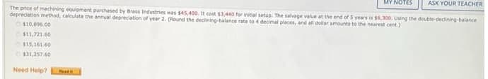 MY NOTES
ASK YOUR TEACHER
The price of machining equipment purchased by Brass Industries was $45,400. It cost s3,440 for initial setup. The salvage value at the end of 5 years is s,300. Using the double-declining-balance
depreciation method, calculate the annual depreciation of year 2. (Round the decilining-balance rate to 4 decimal places, and all dollar amounts to the nearest cent.)
O110,896.00
OS11,721.60
O15,161.60
131,257.60
Need Help?
Het
