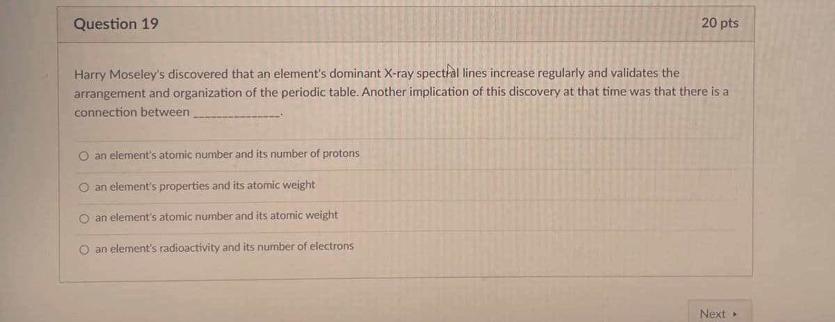 Question 19
20 pts
Harry Moseley's discovered that an element's dominant X-ray spectral lines increase regularly and validates the
arrangement and organization of the periodic table. Another implication of this discovery at that time was that there is a
connection between
O an element's atomic number and its number of protons
O an element's properties and its atomic weight
O an element's atomic number and its atomic weight
O an element's radioactivity and its number of electrons
Next ▸