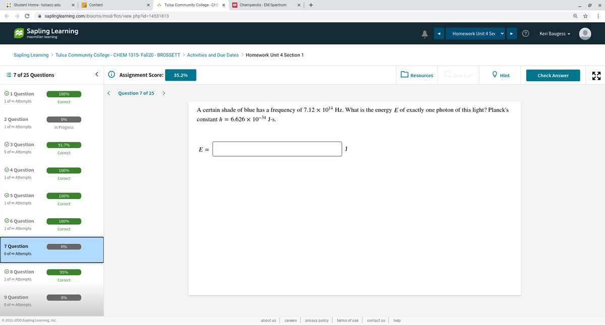 : Student Home - tulsacc.edu
Content
* Tulsa Community College - CHE x
A Chempendix - EM Spectrum
+
A saplinglearning.com/ibiscms/mod/flcn/view.php?id=14531813
Sapling Learning
Homework Unit 4 Ser
Keri Baugess ▼
macmillan learning
Sapling Learning > Tulsa Community College - CHEM 1315- Fall20 - BROSSSETT > Activities and Due Dates > Homework Unit 4 Section 1
= 7 of 25 Questions
Assignment Score:
Give Up?
У Hint
35.2%
Resources
Check Answer
O1 Question
Question 7 of 25
>
100%
1 of o Attempts
Correct
A certain shade of blue has a frequency of 7.12 × 1014 Hz. What is the energy E of exactly one photon of this light? Planck's
constant h = 6.626 x 10-34 J.s.
2 Question
1 of o Attempts
0%
In Progress
O 3 Question
91.7%
E =
J
5 of o Attempts
Correct
O 4 Question
100%
1 of o Attempts
Correct
O 5 Question
100%
1 of oo Attempts
Correct
O6 Question
100%
1 of oo Attempts
Correct
7 Question
0%
O of oo Attempts
O8 Question
2 of o Attempts
95%
Correct
9 Question
O of o Attempts
0%
© 2011-2020 Sapling Learning, Inc.
about us
privacy policy
terms of use
contact us
help
careers
