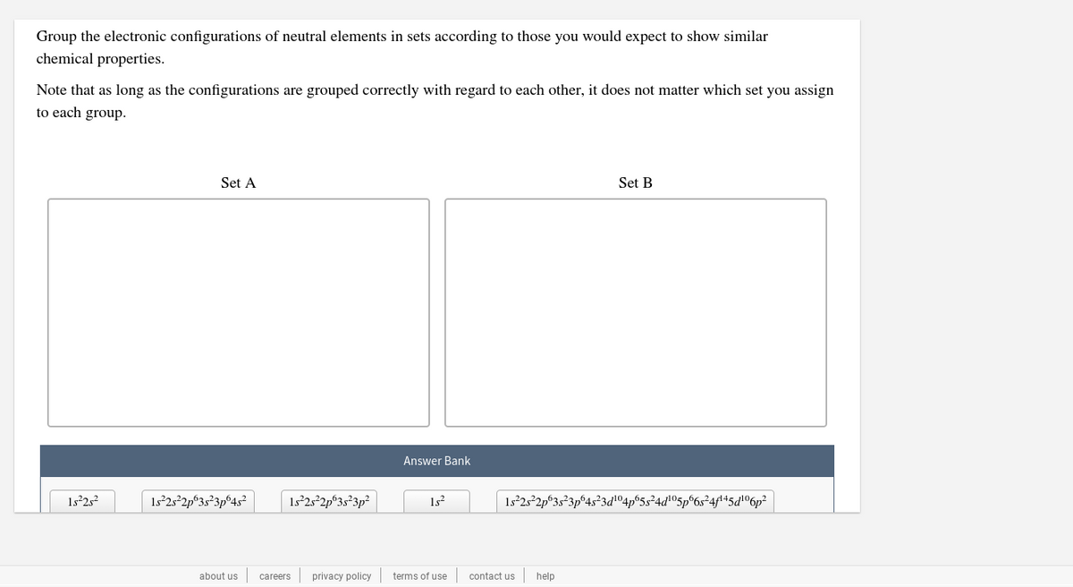 Group the electronic configurations of neutral elements in sets according to those you would expect to show similar
chemical properties.
Note that as long as the configurations are grouped correctly with regard to each other, it does not matter which set you assign
to each group.
Set A
Set B
Answer Bank
1s2s?
1s°2s²2p°3s²3p°4s²
Is²25²2p°3s°3p²
1s?
1s²25²2p
655²4d105p°6s²4f\45dl®6p²
about us
careers
privacy policy
terms of use
contact us
help
