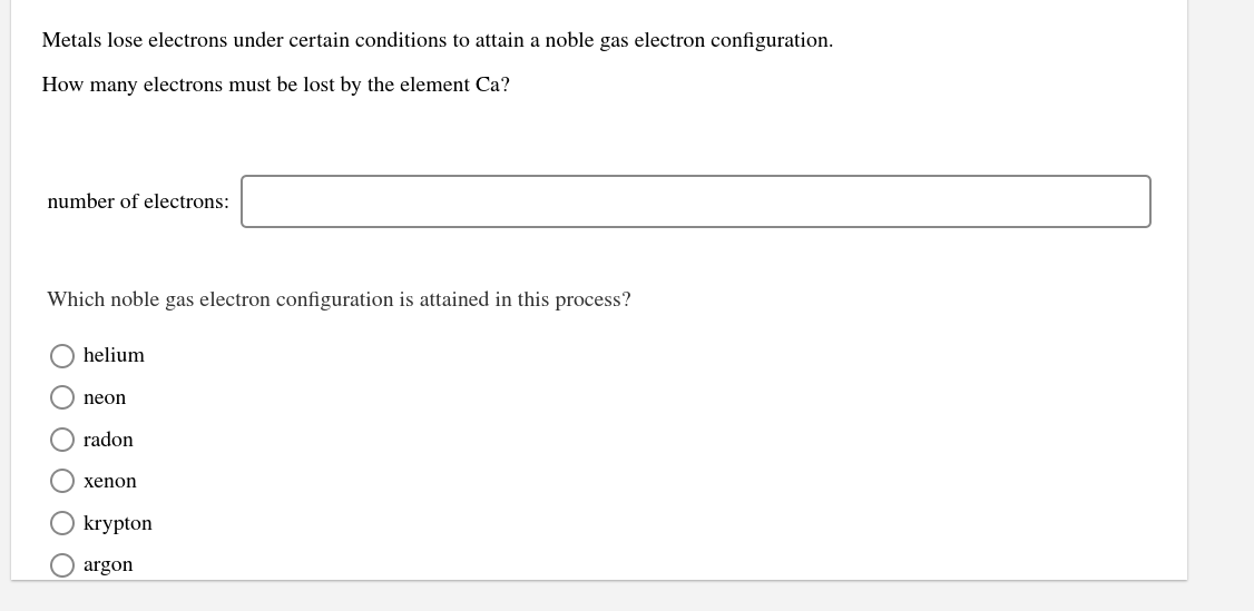 Metals lose electrons under certain conditions to attain a noble gas electron configuration.
How many electrons must be lost by the element Ca?
number of electrons:
Which noble gas electron configuration is attained in this process?
helium
neon
radon
xenon
krypton
O argon
