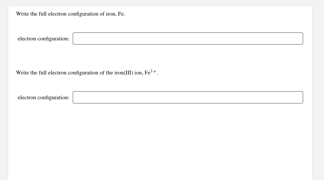 Write the full electron configuration of iron, Fe.
electron configuration:
Write the full electron configuration of the iron(III) ion, Fe³ +.
electron configuration:
