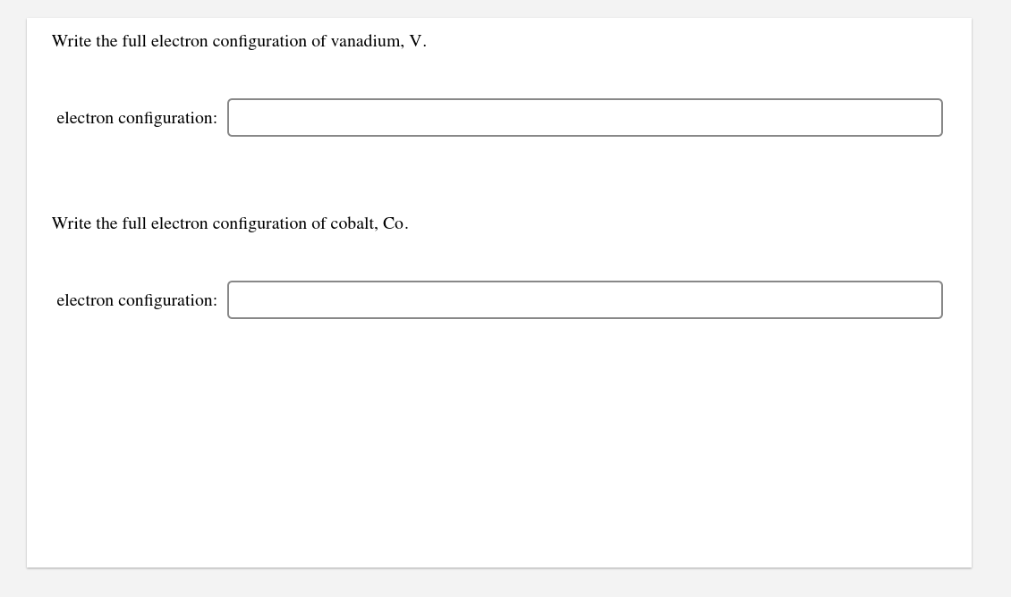 Write the full electron configuration of vanadium, V.
electron configuration:
Write the full electron configuration of cobalt, Co.
electron configuration:
