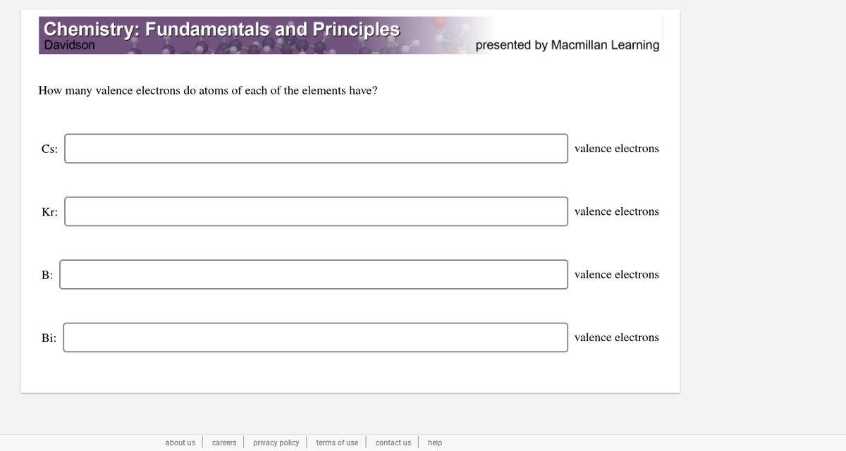 Chemistry: Fundamentals and Principles
Davidson
presented by Macmillan Learning
How many valence electrons do atoms of each of the elements have?
Cs:
valence electrons
Kr:
valence electrons
B:
valence electrons
Bi:
valence electrons
about us
careers
privacy policy
terms of use
contact us
help
