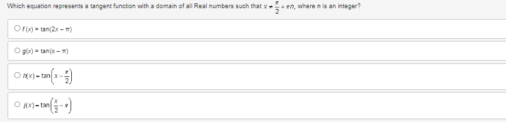 Which equation represents a tangent function with a domain of all Real numbers such that X. +mn, where n is an integer?
2
Of(x)=tan(2x-T)
O g(x)=tan(x-T)
O Xxx) - tan(x - 2)
O(x)-tan