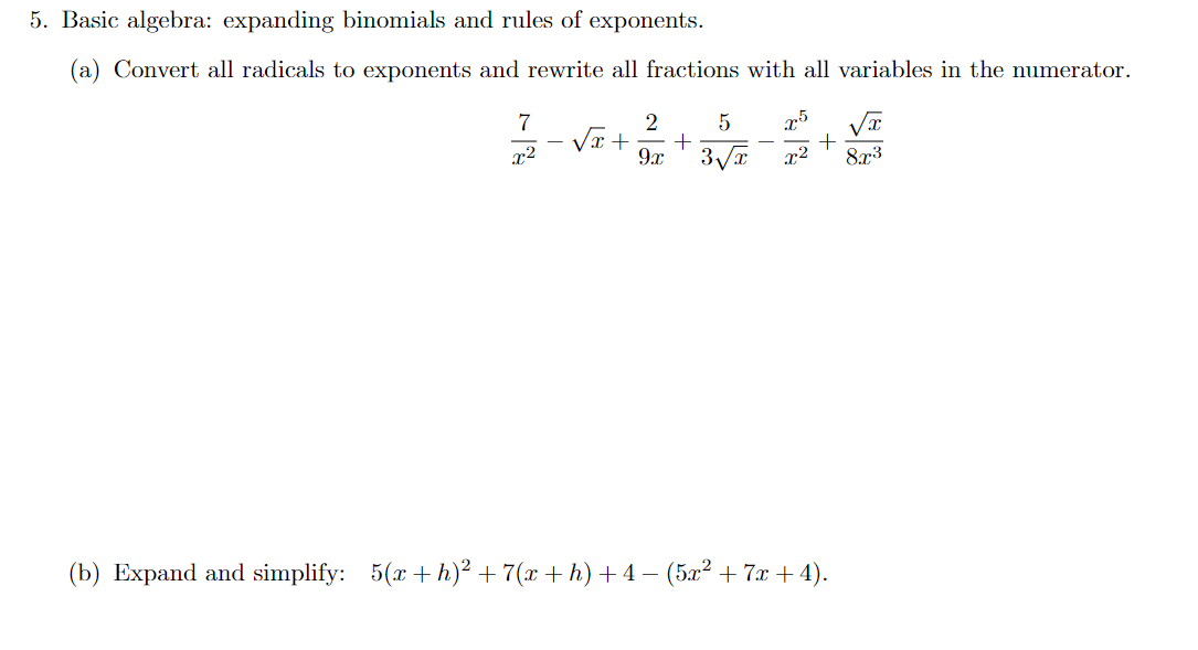 5. Basic algebra: expanding binomials and rules of exponents.
(a) Convert all radicals to exponents and rewrite all fractions with all variables in the numerator.
7
Vx+
x2
9x ' 3Va x2
873
(b) Expand and simplify:
5(x + h)? + 7(x +h) +4 – (5x² + 7x + 4).
