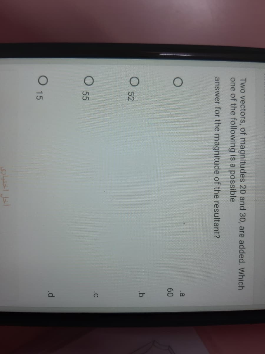 Two vectors, of magnitudes 20 and 30, are added. Which
one of the following is a possible
answer for the magnitude of the resultant?
.a
60
O 52
.C
O 55
O 15
أخل اختیاری
