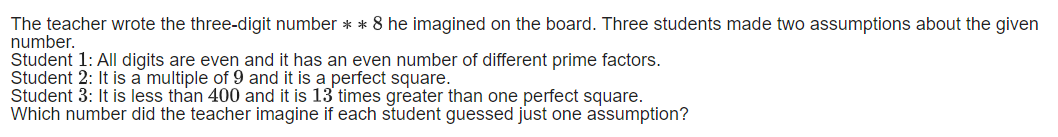 The teacher wrote the three-digit number ** 8 he imagined on the board. Three students made two assumptions about the given
number.
Student 1: All digits are even and it has an even number of different prime factors.
Student 2: It is a multiple of 9 and it is a perfect square.
Student 3: It is less than 400 and it is 13 times greater than one perfect square.
Which number did the teacher imagine if each student guessed just one assumption?
