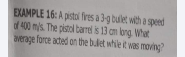 EXAMPLE 16: A pistol fires a 3-g bullet with a speed
of 400 m/s. The pistol barrel is 13 cm long, What
average force acted on the bullet while it was moving?
