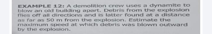 EXAMPLE 12: A demolition crew uses a dynamite to
blow an old building apart. Debris from the explosion
flies off all directions and is latter found at a distance
as far as 50 m fromn the explosion. Estimate the
maximumn speed at which debris was blown outward
by the explosion.
