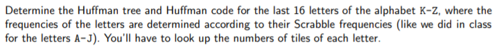 Determine the Huffman tree and Huffman code for the last 16 letters of the alphabet K-Z, where the
frequencies of the letters are determined according to their Scrabble frequencies (like we did in class
for the letters A-J). You'll have to look up the numbers of tiles of each letter.
