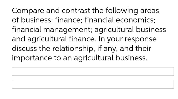 Compare and contrast the following areas
of business: finance; financial economics;
financial management; agricultural business
and agricultural finance. In your response
discuss the relationship, if any, and their
importance to an agricultural business.
