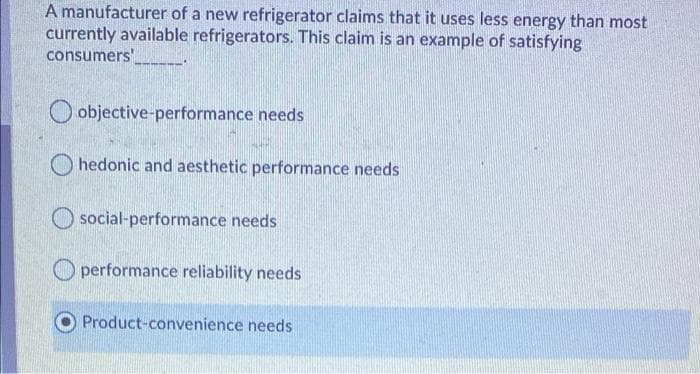 A manufacturer of a new refrigerator claims that it uses less energy than most
currently available refrigerators. This claim is an example of satisfying
consumers'
objective-performance needs
hedonic and aesthetic performance needs
social-performance needs
performance reliability needs
Product-convenience needs
