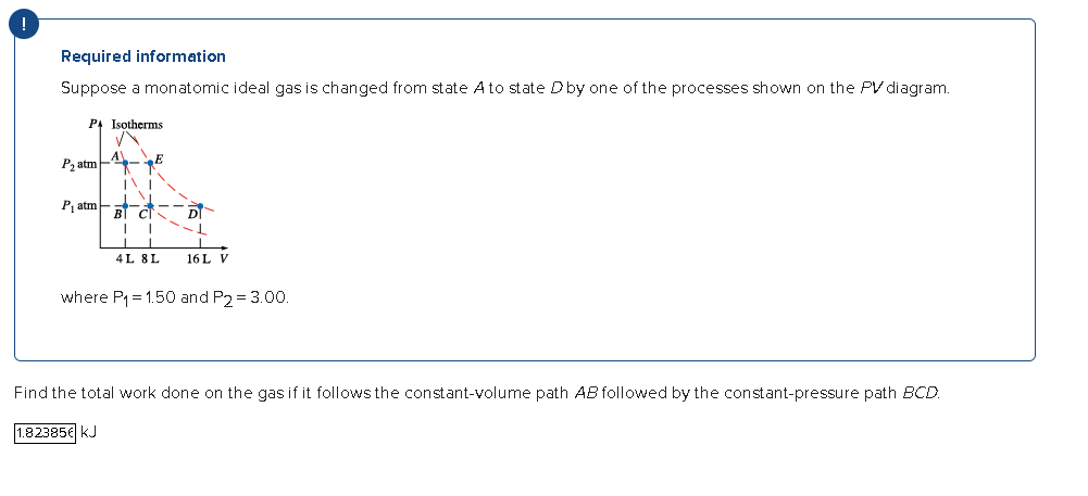 !
Required information
Suppose a monatomic ideal gas is changed from state A to state D by one of the processes shown on the PV diagram.
PA Isotherms
P₂ atm
P₁ atm
INI
TV
C
I I
DI
-1
4L 8L 16L V
B
where P₁=1.50 and P2 = 3.00.
Find the total work done on the gas if it follows the constant-volume path AB followed by the constant-pressure path BCD.
1.82385€ KJ