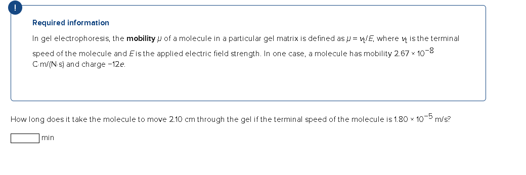 Required information
In gel electrophoresis, the mobility of a molecule in a particular gel matrix is defined as = w/E, where is the terminal
speed of the molecule and Eis the applied electric field strength. In one case, a molecule has mobility 2.67 × 10-8
C-m/(N.s) and charge -12e.
How long does it take the molecule to move 2.10 cm through the gel if the terminal speed of the molecule is 1.80 × 10-5 m/s?
min