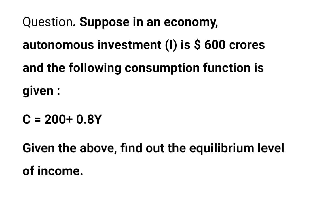 Question. Suppose in an economy,
autonomous investment (I0) is $ 600 crores
and the following consumption function is
given :
C = 200+ 0.8Y
%3D
Given the above, find out the equilibrium level
of income.
