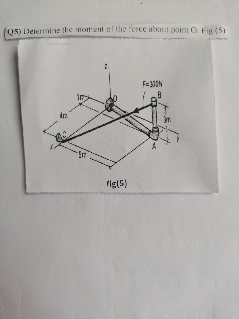 Q5) Determine the moment of the force about point O. Fig (5)
4m
5m
fig(5)
F=300N
B
3m