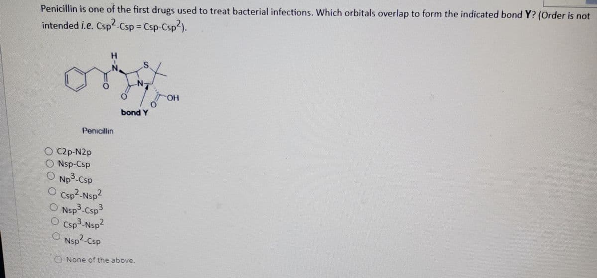 Penicillin is one of the first drugs used to treat bacterial infections. Which orbitals overlap to form the indicated bond Y? (Order is not
intended i.e. Csp2-Csp = Csp-Csp2).
%3D
S.
HO.
bond Y
Penicillin
O C2p-N2p
O Nsp-Csp
O Np3-Csp
O Csp2-Nsp2
Nsp3-Csp3
Csp3-Nsp2
O Nsp2-Csp
O None of the above.
HIN
