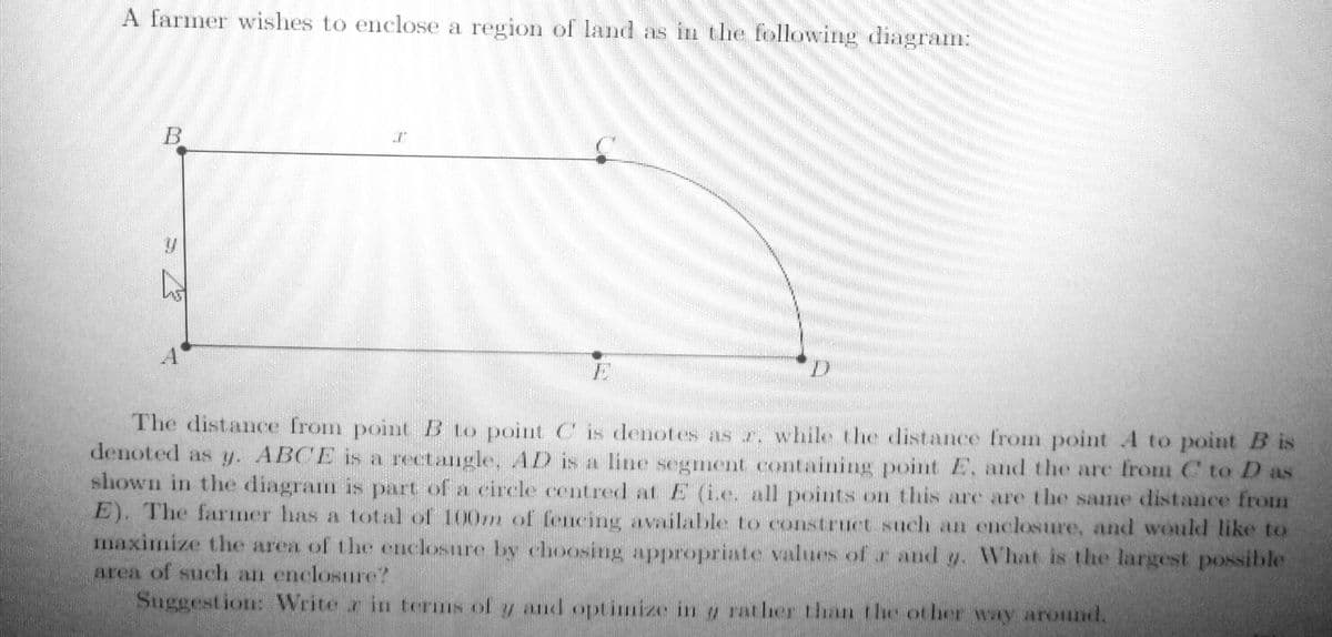 A farmer wishes to enclose a region of land as in the following diagram:
The distance from point B to point C is denotes as r, while the distance from point 4 to point B is
denoted as y. ABCE isa rectangle AD is a line segment containing point E, and the are from C to D as
shown in the diagram s part of a rircle centred at E (1e all points on this are are the same distance from
E). The farmer has a total of 100m of fencing available to construct such an enclosure, and would like to
maximize the area of the enclosure by choosing appropriate values of r and y. What is the largest possible
area of such an enclosure?
Suggest ion: Write r in terns of y and optimize in ratlerthu the oler w aronnd,
B,
