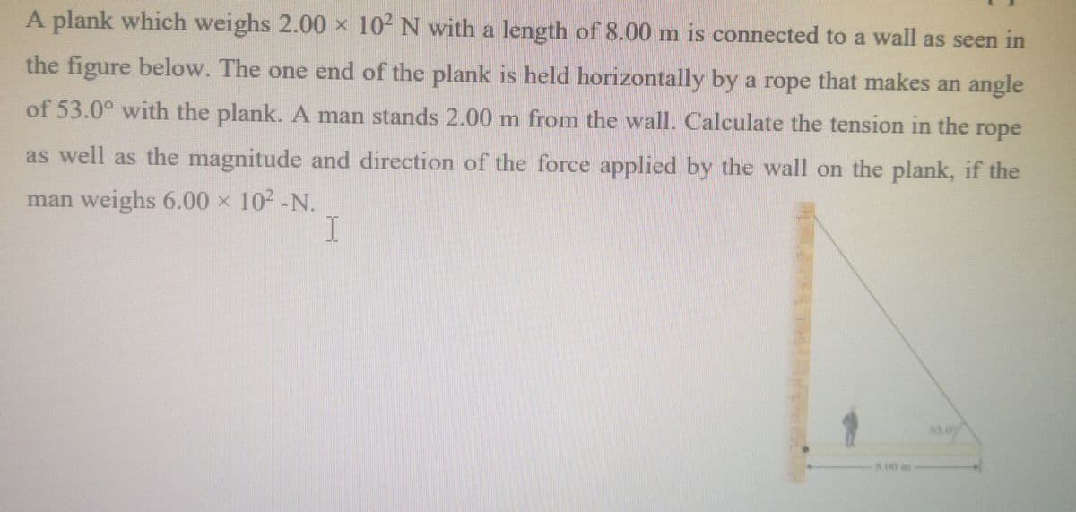 A plank which weighs 2.00 × 10- N with a length of 8.00 m is connected to a wall as seen in
the figure below. The one end of the plank is held horizontally by a rope that makes an angle
1S
of 53.0° with the plank. A man stands 2.00 m from the wall. Calculate the tension in the
rope
as well as the magnitude and direction of the force applied by the wall on the plank, if the
man weighs 6.00 x 102-N.
I
8.00 m
