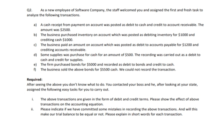 Q2.
As a new employee of Software Company, the staff welcomed you and assigned the first and fresh task to
analyze the following transactions.
a) A cash receipt from payment on account was posted as debit to cash and credit to account receivable. The
amount was $2500.
b) The business purchased inventory on account which was posted as debiting inventory for $1000 and
crediting cash $1000.
c) The business paid an amount on account which was posted as debit to accounts payable for $1200 and
crediting accounts receivable.
d) Some supplies was purchase for cash for an amount of $500. The recording was carried out as a debit to
cash and credit for supplies.
e) The firm purchased bonds for $5000 and recorded as debit to bonds and credit to cash.
f) The business sold the above bonds for $5500 cash. We could not record the transaction.
Required:
After seeing the above you don't know what to do. You contacted your boss and he, after looking at your state,
assigned the following easy tasks for you to carry out.
1. The above transactions are given in the form of debit and credit terms. Please show the effect of above
transactions on the accounting equation.
Please indicate if we have committed some mistakes in recording the above transactions. And will this
make our trial balance to be equal or not. Please explain in short words for each transaction.
i.
