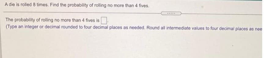A die is rolled 8 times. Find the probability of rolling no more than 4 fives.
.....
The probability of rlling no more than 4 fives is
(Type an integer or decimal rounded to four decimal places as needed. Round all intermediate values to four decimal places as nee
