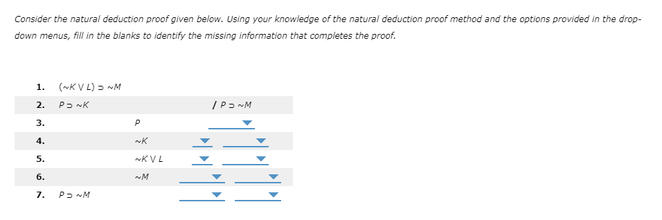 Consider the natural deduction proof given below. Using your knowledge of the natural deduction proof method and the options provided in the drop-
down menus, fill in the blanks to identify the missing information that completes the proof.
1.
(~KV L) - ~M
2.
3.
P
4.
5.
~KVL
6.
~M
7.
P2 ~M
