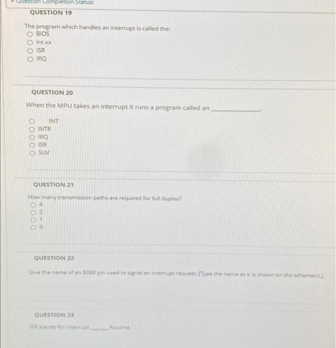 destion Completion Statusi
QUESTION 19
The
program which handles an interrupt is called the:
O BIOS
Int xox
ISR
IRQ
QUESTION 20
When the MPU takes an interrupt it runs a program called an
INT
INTR
O IRQ
O ISR
O SUV
QUESTION 21
How many transmission paths are required for full duplex?
04
QUESTION 22
Give the name of an 8088 pin used to signal an incerrupt request [Type the name as it is shown on the schemane
QUESTION 23
ISR stands for interrupt
Routine
