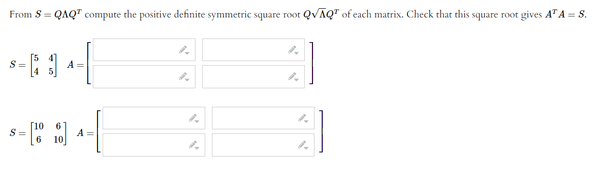 From S = QAQ" compute the positive definite symmetric square root QVAQT of each matrix. Check that this square root gives AT A = S.
S =
A =
Г10
S =
6
A =
