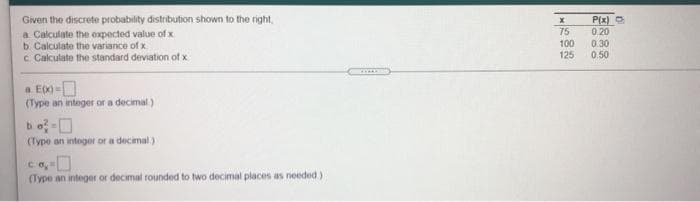 Given the discrete probability distribution shown to the right,
a Calculate the oxpected value of x
b Calculate the variance of x
c Cakculate the standard deviation of x
75
100
125
P(x) O
0.20
0.30
0.50
a E00 =D
(Type an integer or a decimal.)
bo-O
(Type an integer or a decimal)
(Type an integer or decimal rounded to two decimal places as needed)
