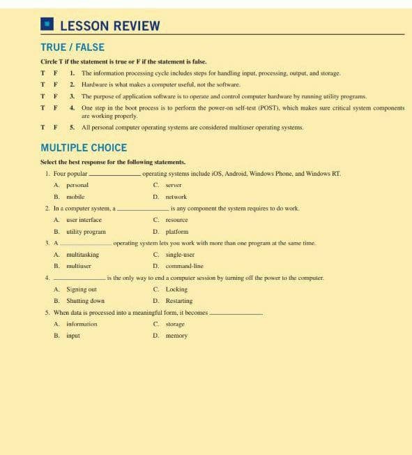 LESSON REVIEW
TRUE / FALSE
Circle T if the statement is true or F if the statement is false.
T F
T F
1. The information processing eycle includes steps for handling input, processing, output, and storage.
2. Hardware is what makes a computer useful, not the software.
3. The purpose of application software is to operate and control computer hardware hy running utility programs.
T F
T F
4. One step in the boot process is to perform the power-on self-test (POST), which makes sure critical system components
are working properly.
T F
5. All personal computer operating systems are considered multiuser operating systems.
MULTIPLE CHOICE
Select the best response for the following statements.
1. Four popular
A. personal
operating systems include iOS, Android, Windows Phone, and Windows RT.
C. server
B. mobile
D. network
2. In a computer system, a
is any component the system requires to do work.
A. user interface
C. resource
B. utility program
D. platform
3. A
operating system lets you work with more than one program at the same time
A. multitasking
B. multiuser
C. single-user
D. command-line
4.
is the only way to end a compuier session by lurning off the power lo the compuler.
A. Signing out
C. Locking
D. Restarting
B. Shutting down
5. When data is processed into a meaningful form, it becomes -
A. information
C skorage
B. input
D. memory
