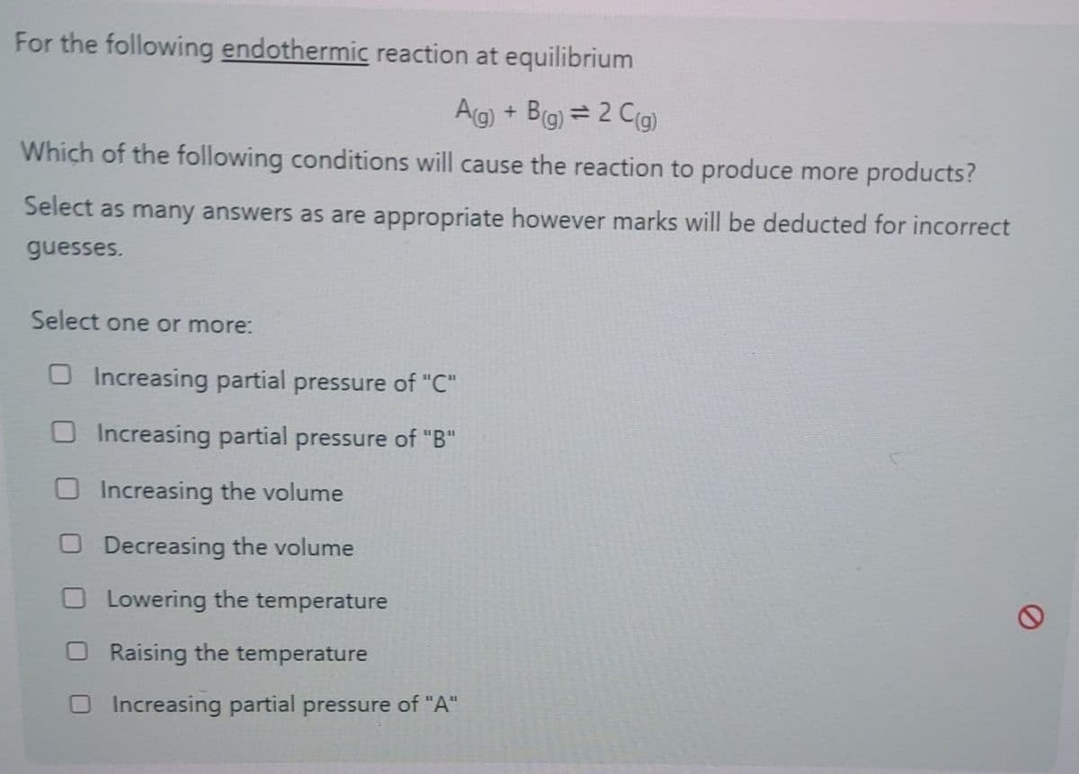 e
For the following endothermic reaction at equilibrium
A(g) + B(g) = 2 C (g)
Which of the following conditions will cause the reaction to produce more products?
Select as many answers as are appropriate however marks will be deducted for incorrect
guesses.
Select one or more:
Increasing partial pressure of "C"
Increasing partial pressure of "B"
Increasing the volume
Decreasing the volume
Lowering the temperature
Raising the temperature
Increasing partial pressure of "A"