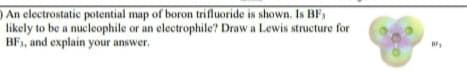 ) An electrostatic potential map of boron trifluoride is shown. Is BF,
likely to be a nucleophile or an electrophile? Draw a Lewis structure for
BF1, and explain your answer.
