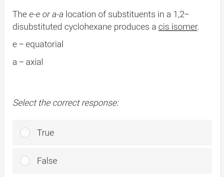 The e-e or a-a location of substituents in a 1,2-
disubstituted cyclohexane produces a cis isomer.
e- equatorial
a - axial
Select the correct response:
O True
False
