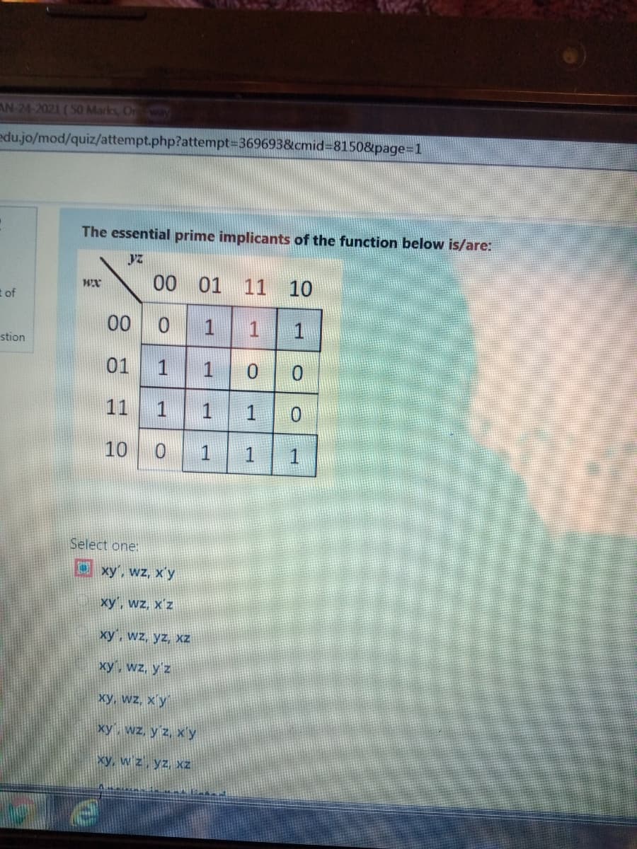 AN-24-2021 (S0 Marks, On
edu.jo/mod/quiz/attempt.php?attempt=369693&cmid=8150&page=1
The essential prime implicants of the function below is/are:
00 01
11 10
t of
00
1
stion
01
11
1
1
10
1
Select one:
xy', wz, x'y
xy', wz, x'z
xy, wz, yz, xz
xy, wz, y'z
xy, wz, xy
xy wz, y z, xy
xy, w z, yz, xz
