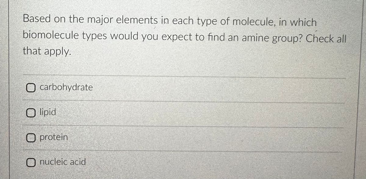 Based on the major elements in each type of molecule, in which
biomolecule types would you expect to find an amine group? Check all
that apply.
O carbohydrate
O lipid
O protein
O nucleic acid