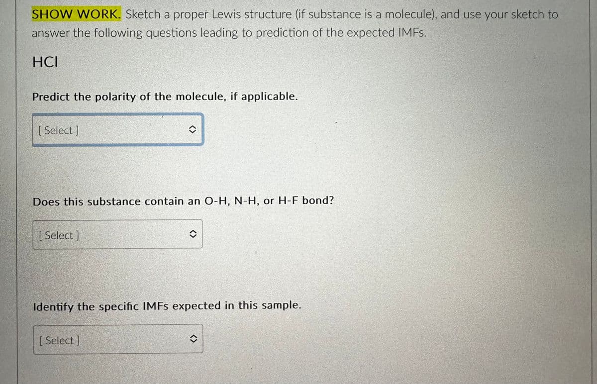 SHOW WORK. Sketch a proper Lewis structure (if substance is a molecule), and use your sketch to
answer the following questions leading to prediction of the expected IMFs.
HCI
Predict the polarity of the molecule, if applicable.
[ Select]
Does this substance contain an O-H, N-H, or H-F bond?
[Select]
<>
[ Select]
<>
Identify the specific IMFs expected in this sample.
<>