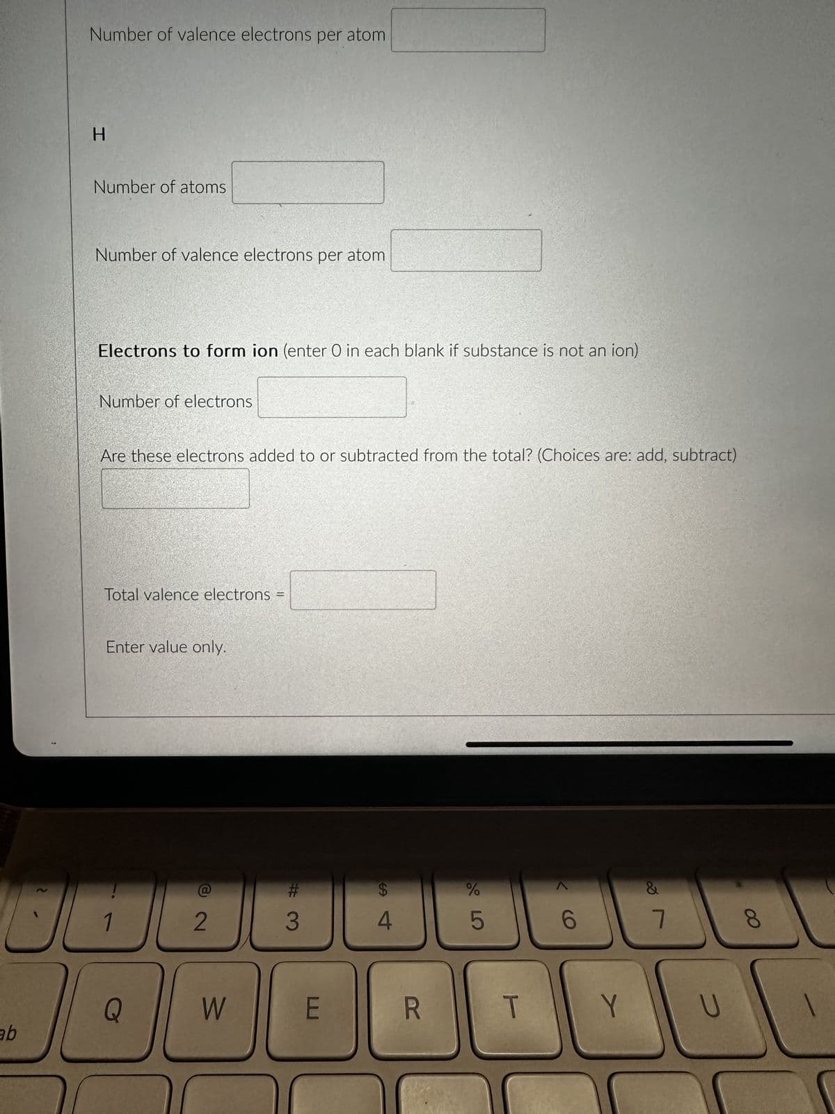 ab
2
?
Number of valence electrons per atom
H
Number of atoms
Number of valence electrons per atom
Electrons to form ion (enter O in each blank if substance is not an ion)
Number of electrons
Are these electrons added to or subtracted from the total? (Choices are: add, subtract)
Total valence electrons
Enter value only.
1
Q
D
B
2
W
H
#3
E
64
R
%
5
T
6
&
7
8
Y
U
NU